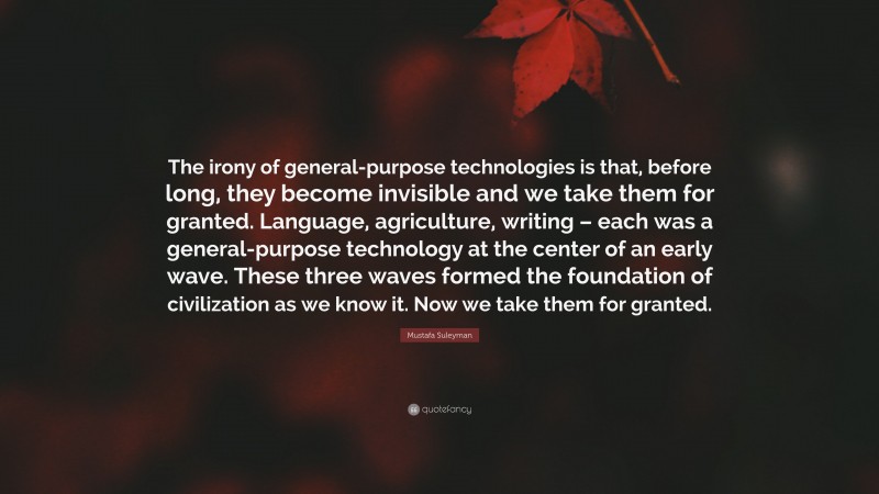 Mustafa Suleyman Quote: “The irony of general-purpose technologies is that, before long, they become invisible and we take them for granted. Language, agriculture, writing – each was a general-purpose technology at the center of an early wave. These three waves formed the foundation of civilization as we know it. Now we take them for granted.”