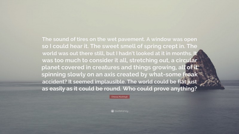 Ottessa Moshfegh Quote: “The sound of tires on the wet pavement. A window was open so I could hear it. The sweet smell of spring crept in. The world was out there still, but I hadn’t looked at it in months. It was too much to consider it all, stretching out, a circular planet covered in creatures and things growing, all of it spinning slowly on an axis created by what-some freak accident? It seemed implausible. The world could be flat just as easily as it could be round. Who could prove anything?”