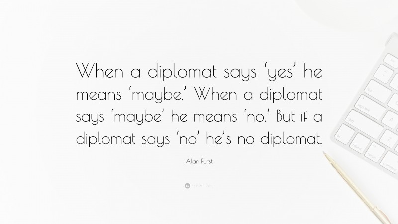 Alan Furst Quote: “When a diplomat says ‘yes’ he means ‘maybe.’ When a diplomat says ‘maybe’ he means ‘no.’ But if a diplomat says ‘no’ he’s no diplomat.”