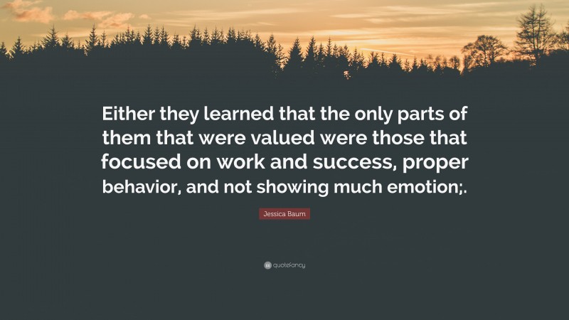 Jessica Baum Quote: “Either they learned that the only parts of them that were valued were those that focused on work and success, proper behavior, and not showing much emotion;.”