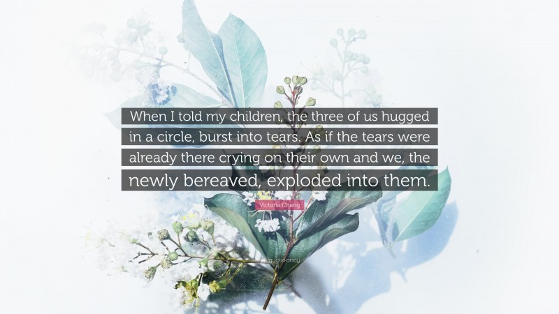 Victoria Chang Quote: “When I told my children, the three of us hugged in a circle, burst into tears. As if the tears were already there crying on their own and we, the newly bereaved, exploded into them.”