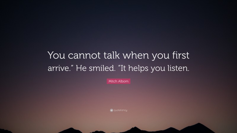 Mitch Albom Quote: “You cannot talk when you first arrive.” He smiled. “It helps you listen.”