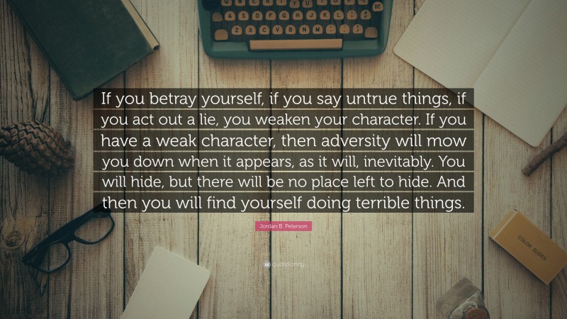 Jordan B. Peterson Quote: “If you betray yourself, if you say untrue things, if you act out a lie, you weaken your character. If you have a weak character, then adversity will mow you down when it appears, as it will, inevitably. You will hide, but there will be no place left to hide. And then you will find yourself doing terrible things.”