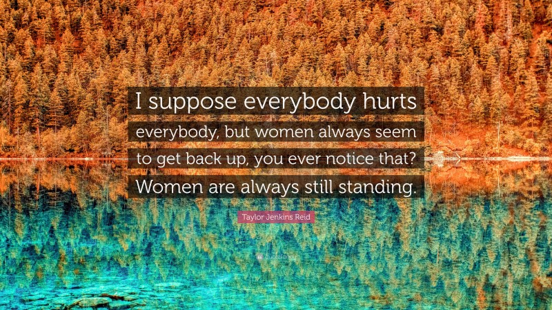 Taylor Jenkins Reid Quote: “I suppose everybody hurts everybody, but women always seem to get back up, you ever notice that? Women are always still standing.”