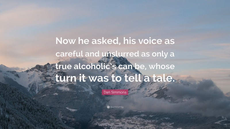 Dan Simmons Quote: “Now he asked, his voice as careful and unslurred as only a true alcoholic’s can be, whose turn it was to tell a tale.”