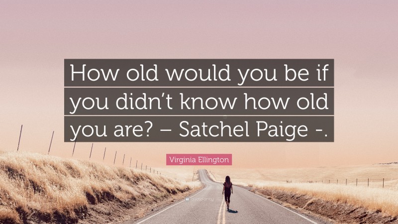 Virginia Ellington Quote: “How old would you be if you didn’t know how old you are? – Satchel Paige -.”