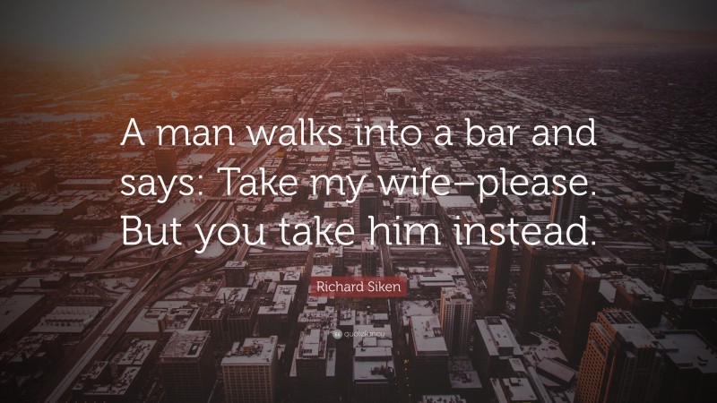 Richard Siken Quote: “A man walks into a bar and says: Take my wife–please. But you take him instead.”