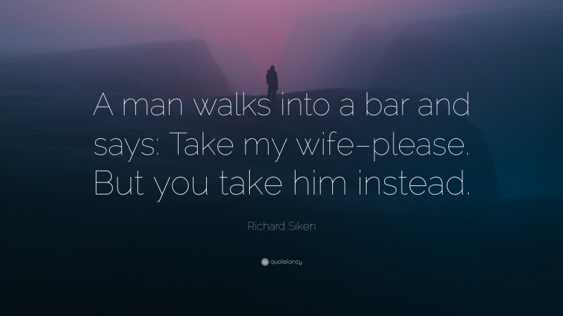 Richard Siken Quote: “A man walks into a bar and says: Take my wife–please. But you take him instead.”