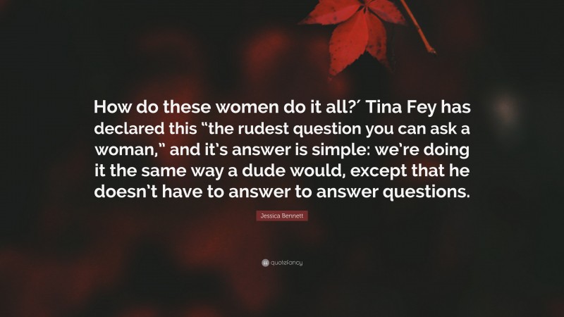 Jessica Bennett Quote: “How do these women do it all?′ Tina Fey has declared this “the rudest question you can ask a woman,” and it’s answer is simple: we’re doing it the same way a dude would, except that he doesn’t have to answer to answer questions.”