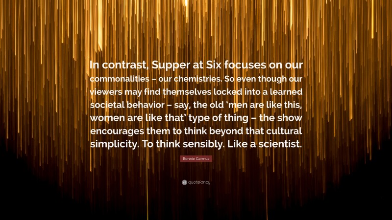 Bonnie Garmus Quote: “In contrast, Supper at Six focuses on our commonalities – our chemistries. So even though our viewers may find themselves locked into a learned societal behavior – say, the old ‘men are like this, women are like that’ type of thing – the show encourages them to think beyond that cultural simplicity. To think sensibly. Like a scientist.”