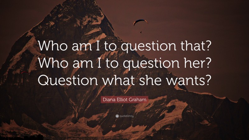 Diana Elliot Graham Quote: “Who am I to question that? Who am I to question her? Question what she wants?”