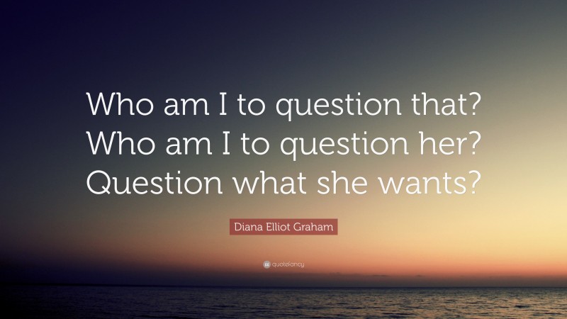 Diana Elliot Graham Quote: “Who am I to question that? Who am I to question her? Question what she wants?”