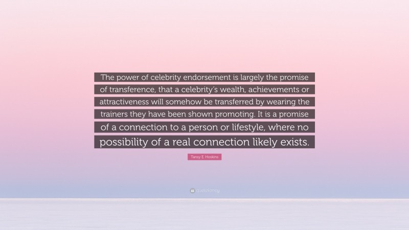 Tansy E. Hoskins Quote: “The power of celebrity endorsement is largely the promise of transference, that a celebrity’s wealth, achievements or attractiveness will somehow be transferred by wearing the trainers they have been shown promoting. It is a promise of a connection to a person or lifestyle, where no possibility of a real connection likely exists.”