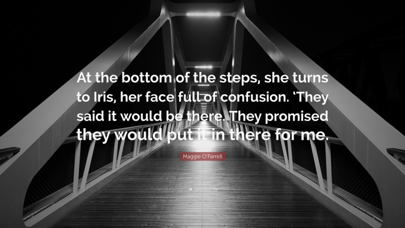 Maggie O'Farrell Quote: “At the bottom of the steps, she turns to Iris, her face full of confusion. ‘They said it would be there. They promised they would put it in there for me.”