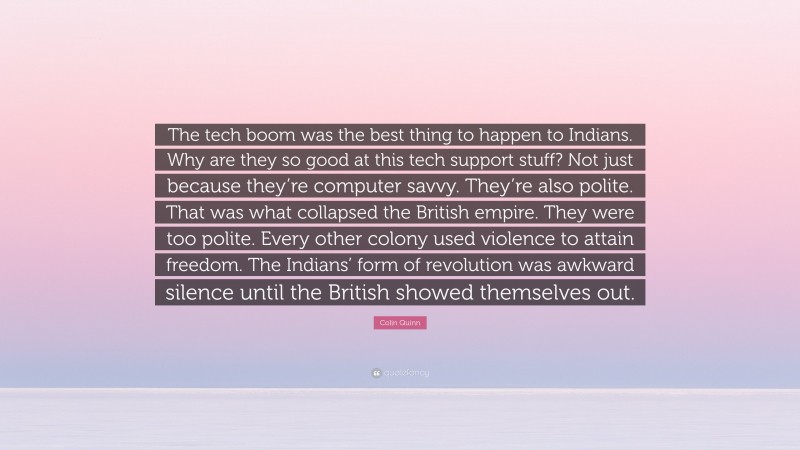 Colin Quinn Quote: “The tech boom was the best thing to happen to Indians. Why are they so good at this tech support stuff? Not just because they’re computer savvy. They’re also polite. That was what collapsed the British empire. They were too polite. Every other colony used violence to attain freedom. The Indians’ form of revolution was awkward silence until the British showed themselves out.”