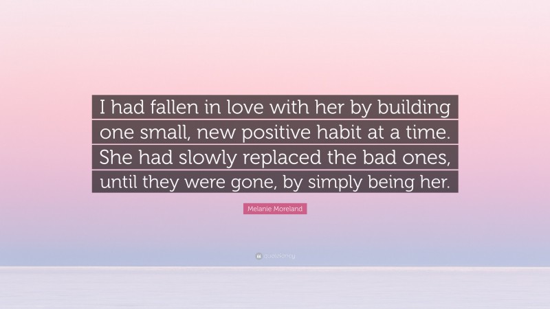 Melanie Moreland Quote: “I had fallen in love with her by building one small, new positive habit at a time. She had slowly replaced the bad ones, until they were gone, by simply being her.”