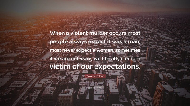C.A.A. Savastano Quote: “When a violent murder occurs most people always expect it was a man, most never expect a woman, sometimes if we are not wary, we literally can be a victim of our expectations.”