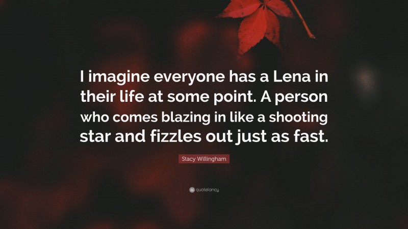 Stacy Willingham Quote: “I imagine everyone has a Lena in their life at some point. A person who comes blazing in like a shooting star and fizzles out just as fast.”