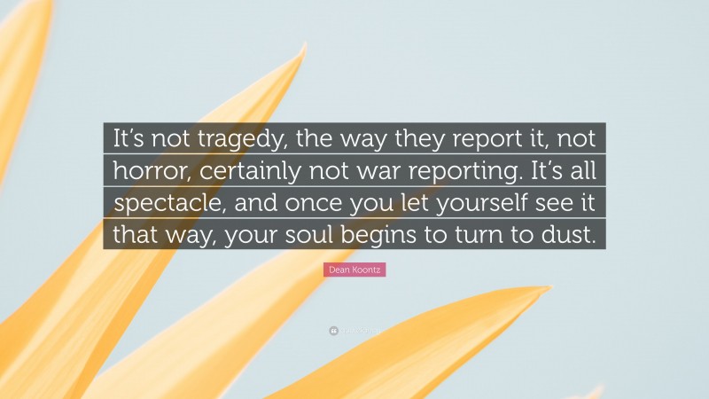 Dean Koontz Quote: “It’s not tragedy, the way they report it, not horror, certainly not war reporting. It’s all spectacle, and once you let yourself see it that way, your soul begins to turn to dust.”