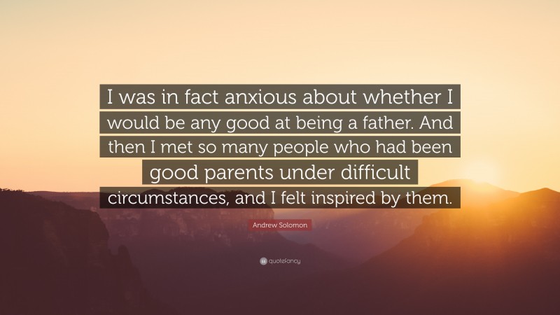 Andrew Solomon Quote: “I was in fact anxious about whether I would be any good at being a father. And then I met so many people who had been good parents under difficult circumstances, and I felt inspired by them.”
