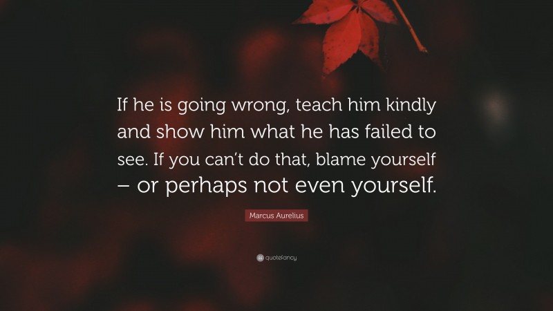 Marcus Aurelius Quote: “If he is going wrong, teach him kindly and show him what he has failed to see. If you can’t do that, blame yourself – or perhaps not even yourself.”