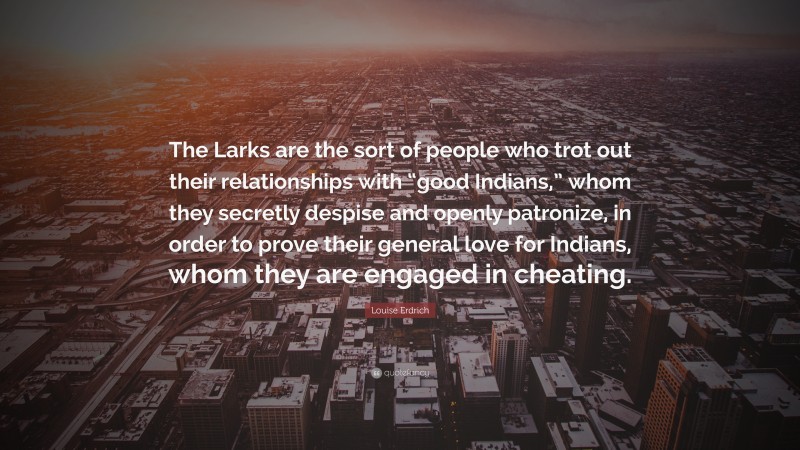 Louise Erdrich Quote: “The Larks are the sort of people who trot out their relationships with “good Indians,” whom they secretly despise and openly patronize, in order to prove their general love for Indians, whom they are engaged in cheating.”