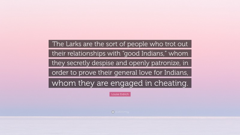 Louise Erdrich Quote: “The Larks are the sort of people who trot out their relationships with “good Indians,” whom they secretly despise and openly patronize, in order to prove their general love for Indians, whom they are engaged in cheating.”