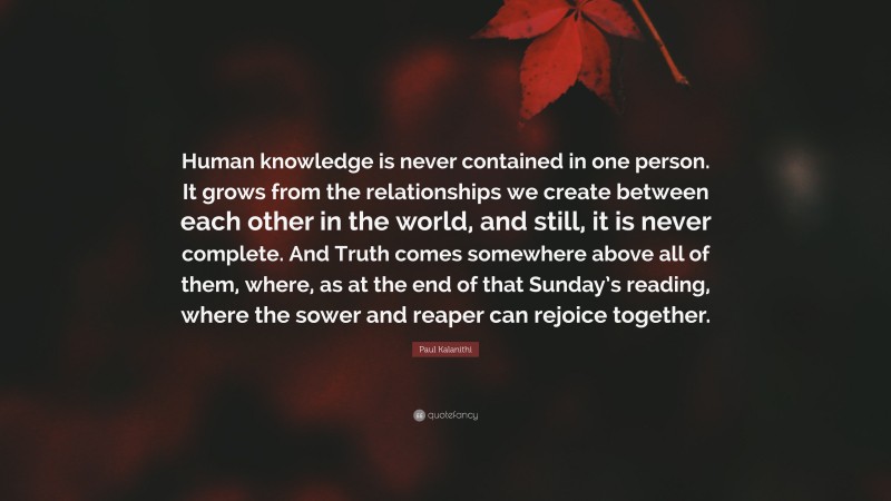 Paul Kalanithi Quote: “Human knowledge is never contained in one person. It grows from the relationships we create between each other in the world, and still, it is never complete. And Truth comes somewhere above all of them, where, as at the end of that Sunday’s reading, where the sower and reaper can rejoice together.”