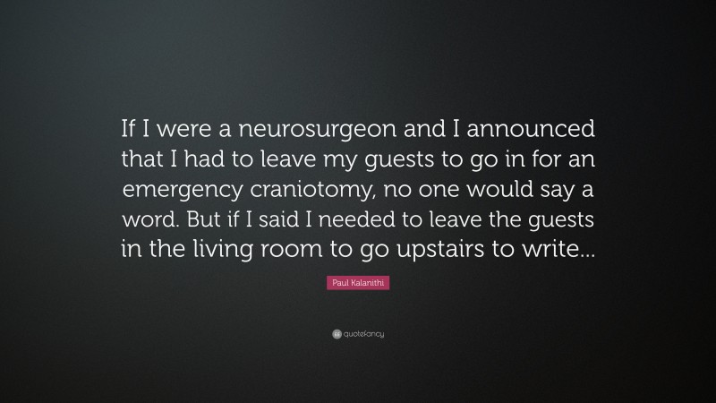 Paul Kalanithi Quote: “If I were a neurosurgeon and I announced that I had to leave my guests to go in for an emergency craniotomy, no one would say a word. But if I said I needed to leave the guests in the living room to go upstairs to write...”