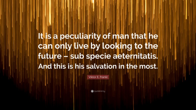 Viktor E. Frankl Quote: “It is a peculiarity of man that he can only live by looking to the future – sub specie aeternitatis. And this is his salvation in the most.”