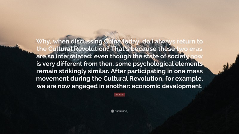 Yu Hua Quote: “Why, when discussing China today, do I always return to the Cultural Revolution? That’s because these two eras are so interrelated: even though the state of society now is very different from then, some psychological elements remain strikingly similar. After participating in one mass movement during the Cultural Revolution, for example, we are now engaged in another: economic development.”