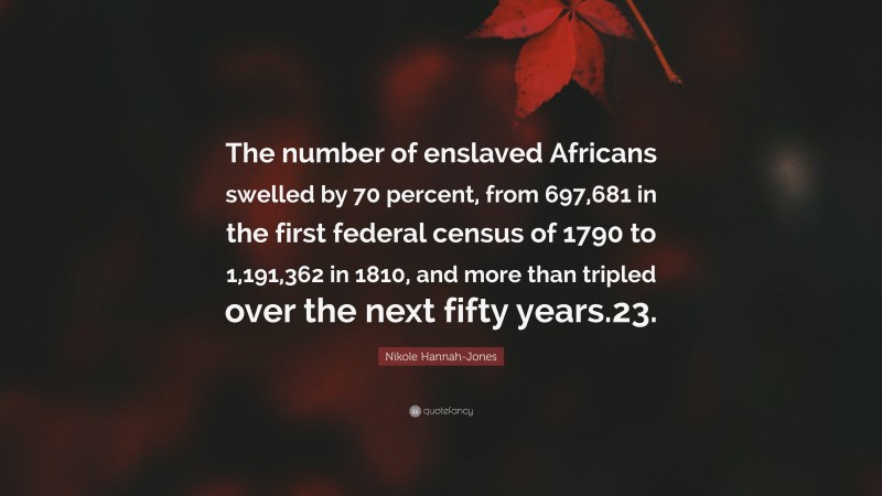 Nikole Hannah-Jones Quote: “The number of enslaved Africans swelled by 70 percent, from 697,681 in the first federal census of 1790 to 1,191,362 in 1810, and more than tripled over the next fifty years.23.”