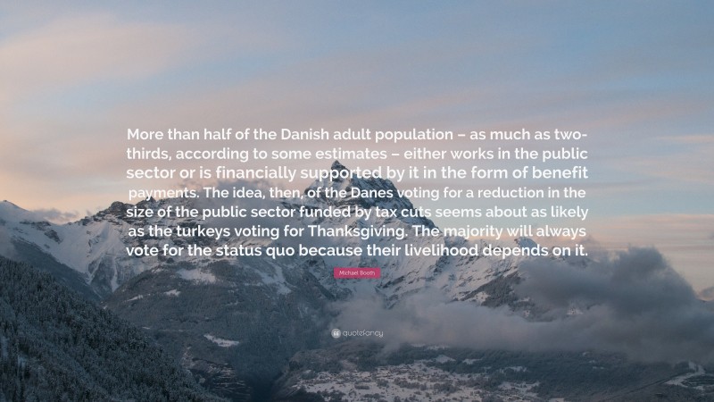 Michael Booth Quote: “More than half of the Danish adult population – as much as two-thirds, according to some estimates – either works in the public sector or is financially supported by it in the form of benefit payments. The idea, then, of the Danes voting for a reduction in the size of the public sector funded by tax cuts seems about as likely as the turkeys voting for Thanksgiving. The majority will always vote for the status quo because their livelihood depends on it.”