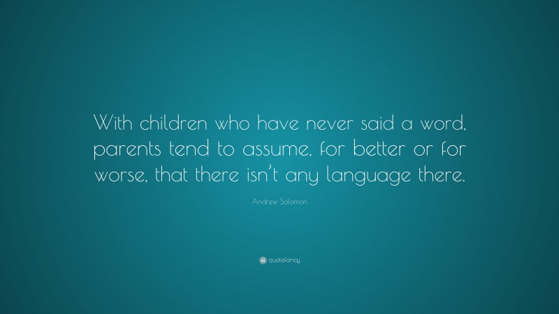 Andrew Solomon Quote: “With children who have never said a word, parents tend to assume, for better or for worse, that there isn’t any language there.”