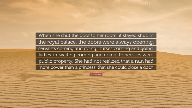 T. Kingfisher Quote: “When she shut the door to her room, it stayed shut. In the royal palace, the doors were always opening, servants coming and going, nurses coming and going, ladies-in-waiting coming and going. Princesses were public property. She had not realized that a nun had more power than a princess, that she could close a door.”