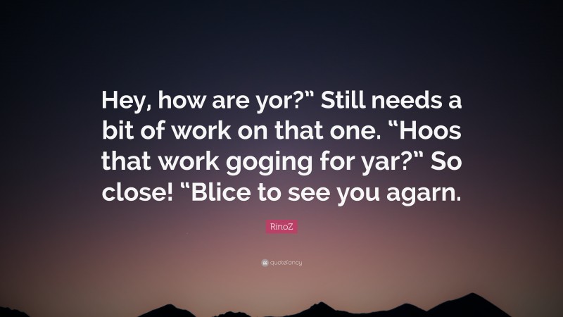 RinoZ Quote: “Hey, how are yor?” Still needs a bit of work on that one. “Hoos that work goging for yar?” So close! “Blice to see you agarn.”