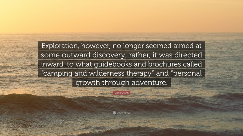 David Grann Quote: “Exploration, however, no longer seemed aimed at some outward discovery; rather, it was directed inward, to what guidebooks and brochures called “camping and wilderness therapy” and “personal growth through adventure.”