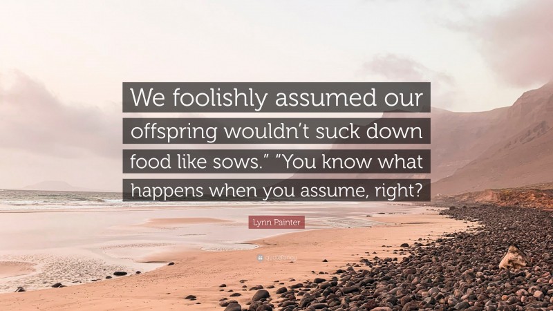 Lynn Painter Quote: “We foolishly assumed our offspring wouldn’t suck down food like sows.” “You know what happens when you assume, right?”