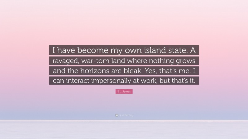 E.L. James Quote: “I have become my own island state. A ravaged, war-torn land where nothing grows and the horizons are bleak. Yes, that’s me. I can interact impersonally at work, but that’s it.”