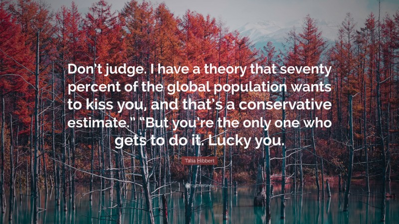 Talia Hibbert Quote: “Don’t judge. I have a theory that seventy percent of the global population wants to kiss you, and that’s a conservative estimate.” “But you’re the only one who gets to do it. Lucky you.”