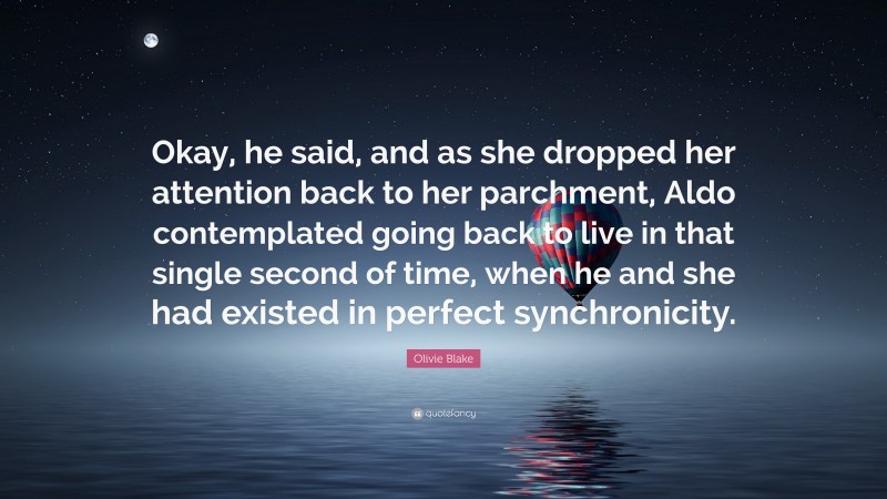 Olivie Blake Quote: “Okay, he said, and as she dropped her attention back to her parchment, Aldo contemplated going back to live in that single second of time, when he and she had existed in perfect synchronicity.”