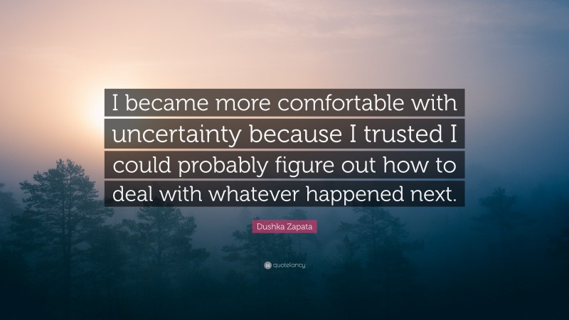 Dushka Zapata Quote: “I became more comfortable with uncertainty because I trusted I could probably figure out how to deal with whatever happened next.”