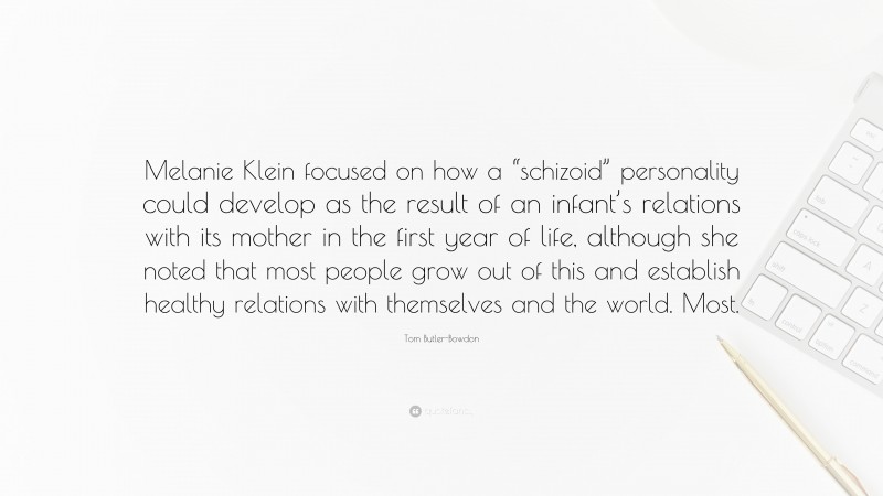 Tom Butler-Bowdon Quote: “Melanie Klein focused on how a “schizoid” personality could develop as the result of an infant’s relations with its mother in the first year of life, although she noted that most people grow out of this and establish healthy relations with themselves and the world. Most.”