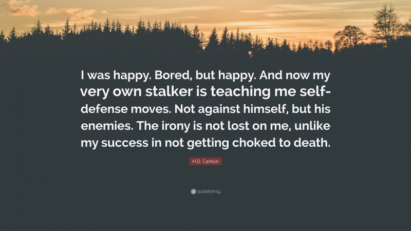 H.D. Carlton Quote: “I was happy. Bored, but happy. And now my very own stalker is teaching me self-defense moves. Not against himself, but his enemies. The irony is not lost on me, unlike my success in not getting choked to death.”