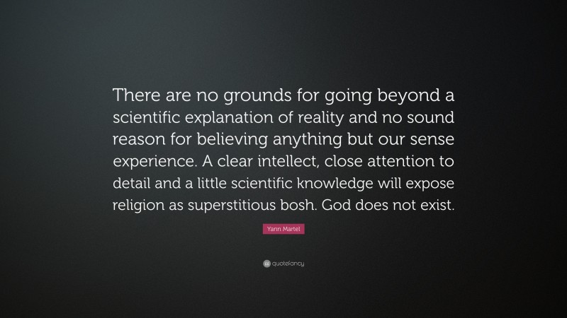 Yann Martel Quote: “There are no grounds for going beyond a scientific explanation of reality and no sound reason for believing anything but our sense experience. A clear intellect, close attention to detail and a little scientific knowledge will expose religion as superstitious bosh. God does not exist.”