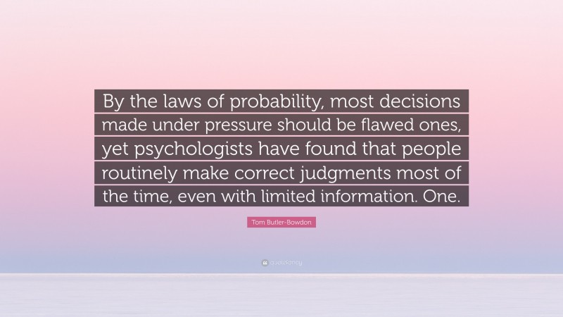 Tom Butler-Bowdon Quote: “By the laws of probability, most decisions made under pressure should be flawed ones, yet psychologists have found that people routinely make correct judgments most of the time, even with limited information. One.”