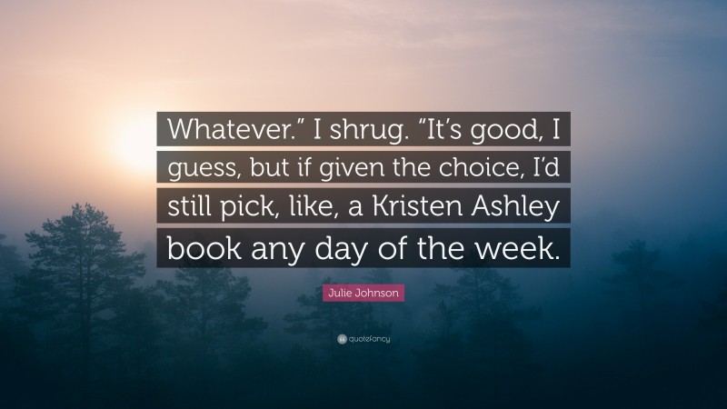 Julie Johnson Quote: “Whatever.” I shrug. “It’s good, I guess, but if given the choice, I’d still pick, like, a Kristen Ashley book any day of the week.”