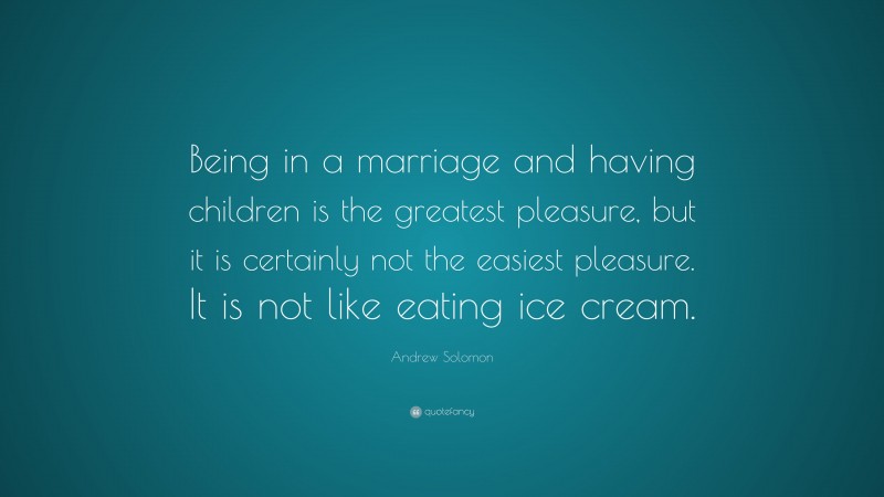 Andrew Solomon Quote: “Being in a marriage and having children is the greatest pleasure, but it is certainly not the easiest pleasure. It is not like eating ice cream.”