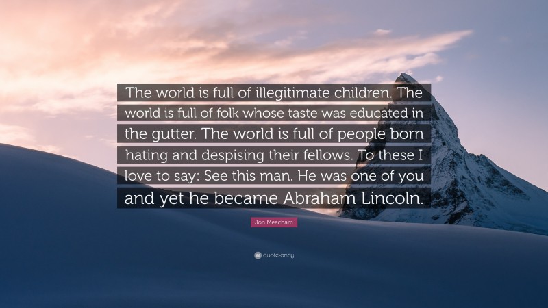 Jon Meacham Quote: “The world is full of illegitimate children. The world is full of folk whose taste was educated in the gutter. The world is full of people born hating and despising their fellows. To these I love to say: See this man. He was one of you and yet he became Abraham Lincoln.”