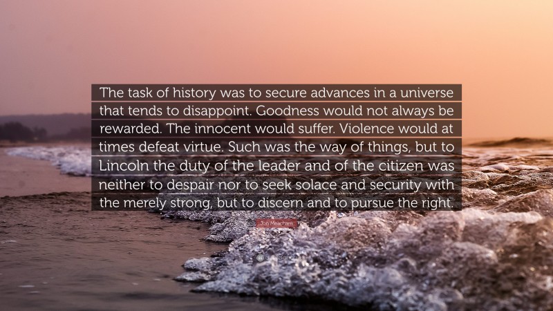 Jon Meacham Quote: “The task of history was to secure advances in a universe that tends to disappoint. Goodness would not always be rewarded. The innocent would suffer. Violence would at times defeat virtue. Such was the way of things, but to Lincoln the duty of the leader and of the citizen was neither to despair nor to seek solace and security with the merely strong, but to discern and to pursue the right.”